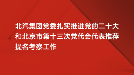北汽集團(tuán)黨委扎實(shí)推進(jìn)黨的二十大和北京市第十三次黨代會代表推薦提名考察工作